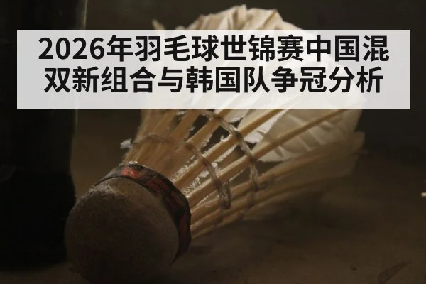 2026年羽毛球世锦赛中国混双新组合与韩国队争冠分析