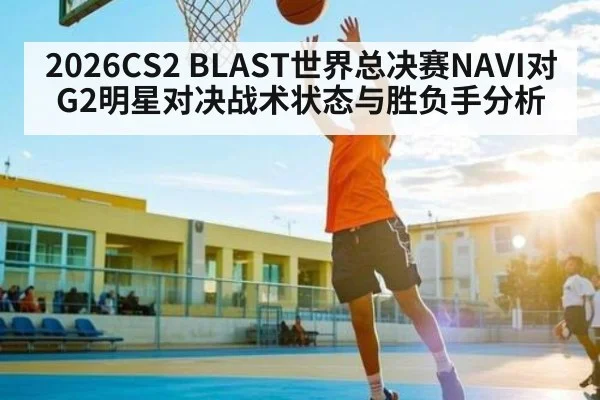 2026CS2 BLAST世界总决赛NAVI对G2明星对决战术状态与胜负手分析